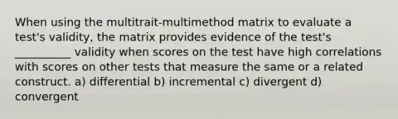 When using the multitrait-multimethod matrix to evaluate a test's validity, the matrix provides evidence of the test's __________ validity when scores on the test have high correlations with scores on other tests that measure the same or a related construct. a) differential b) incremental c) divergent d) convergent