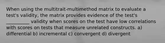 When using the multitrait-multimethod matrix to evaluate a test's validity, the matrix provides evidence of the test's __________ validity when scores on the test have low correlations with scores on tests that measure unrelated constructs. a) differential b) incremental c) convergent d) divergent