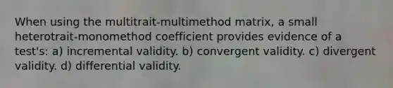 When using the multitrait-multimethod matrix, a small heterotrait-monomethod coefficient provides evidence of a test's: a) incremental validity. b) convergent validity. c) divergent validity. d) differential validity.