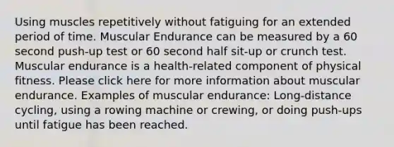 Using muscles repetitively without fatiguing for an extended period of time. Muscular Endurance can be measured by a 60 second push-up test or 60 second half sit-up or crunch test. Muscular endurance is a health-related component of physical fitness. Please click here for more information about muscular endurance. Examples of muscular endurance: Long-distance cycling, using a rowing machine or crewing, or doing push-ups until fatigue has been reached.