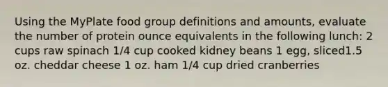 Using the MyPlate food group definitions and amounts, evaluate the number of protein ounce equivalents in the following lunch: 2 cups raw spinach 1/4 cup cooked kidney beans 1 egg, sliced1.5 oz. cheddar cheese 1 oz. ham 1/4 cup dried cranberries