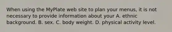 When using the MyPlate web site to plan your menus, it is not necessary to provide information about your A. ethnic background. B. sex. C. body weight. D. physical activity level.