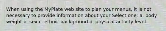 When using the MyPlate web site to plan your menus, it is not necessary to provide information about your Select one: a. body weight b. sex c. ethnic background d. physical activity level