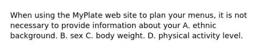 When using the MyPlate web site to plan your menus, it is not necessary to provide information about your A. ethnic background. B. sex C. body weight. D. physical activity level.