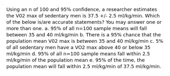 Using an n of 100 and 95% confidence, a researcher estimates the V02 max of sedentary men is 37.5 +/- 2.5 ml/kg/min. Which of the below is/are accurate statements? You may answer one or <a href='https://www.questionai.com/knowledge/keWHlEPx42-more-than' class='anchor-knowledge'>more than</a> one. a. 95% of all n=100 sample means will fall between 35 and 40 ml/kg/min b. There is a 95% chance that the population mean V02 max is between 35 and 40 ml/kg/min c. 5% of all sedentary men have a VO2 max above 40 or below 35 ml/kg/min d. 95% of all n=100 sample means fall within 2.5 ml/kg/min of the population mean e. 95% of the time, the population mean will fall within 2.5 ml/kg/min of 37.5 ml/kg/min.