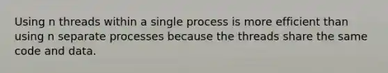 Using n threads within a single process is more efficient than using n separate processes because the threads share the same code and data.