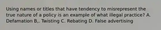 Using names or titles that have tendency to misrepresent the true nature of a policy is an example of what illegal practice? A. Defamation B,. Twisting C. Rebating D. False advertising