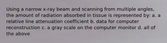 Using a narrow x-ray beam and scanning from multiple angles, the amount of radiation absorbed in tissue is represented by: a. a relative line attenuation coefficient b. data for computer reconstruction c. a gray scale on the computer monitor d. all of the above