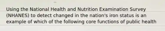 Using the National Health and Nutrition Examination Survey (NHANES) to detect changed in the nation's iron status is an example of which of the following core functions of public health