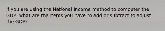 If you are using the National Income method to computer the GDP, what are the items you have to add or subtract to adjust the GDP?