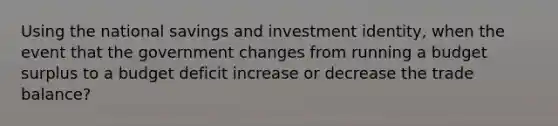 Using the national savings and investment identity, when the event that the government changes from running a budget surplus to a budget deficit increase or decrease the trade balance?