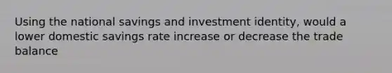 Using the national savings and investment identity, would a lower domestic savings rate increase or decrease the trade balance