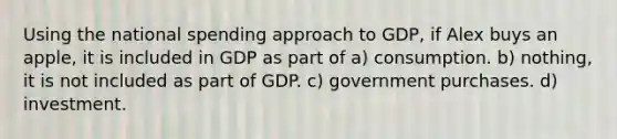 Using the national spending approach to GDP, if Alex buys an apple, it is included in GDP as part of a) consumption. b) nothing, it is not included as part of GDP. c) government purchases. d) investment.