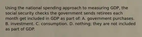 Using the national spending approach to measuring GDP, the social security checks the government sends retirees each month get included in GDP as part of: A. government purchases. B. investment. C. consumption. D. nothing; they are not included as part of GDP.