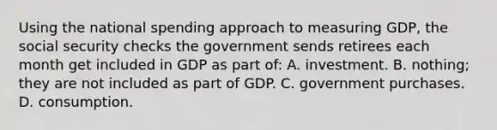 Using the national spending approach to measuring GDP, the social security checks the government sends retirees each month get included in GDP as part of: A. investment. B. nothing; they are not included as part of GDP. C. government purchases. D. consumption.