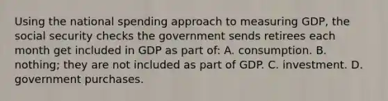 Using the national spending approach to measuring GDP, the social security checks the government sends retirees each month get included in GDP as part of: A. consumption. B. nothing; they are not included as part of GDP. C. investment. D. government purchases.