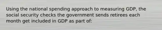 Using the national spending approach to measuring GDP, the social security checks the government sends retirees each month get included in GDP as part of: