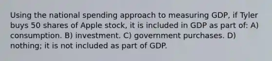 Using the national spending approach to measuring GDP, if Tyler buys 50 shares of Apple stock, it is included in GDP as part of: A) consumption. B) investment. C) government purchases. D) nothing; it is not included as part of GDP.