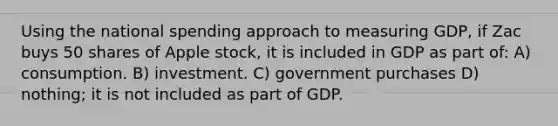 Using the national spending approach to measuring GDP, if Zac buys 50 shares of Apple stock, it is included in GDP as part of: A) consumption. B) investment. C) government purchases D) nothing; it is not included as part of GDP.