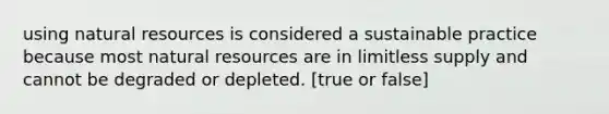 using natural resources is considered a sustainable practice because most natural resources are in limitless supply and cannot be degraded or depleted. [true or false]