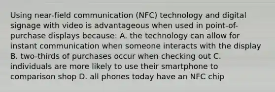 Using near-field communication (NFC) technology and digital signage with video is advantageous when used in point-of-purchase displays because: A. the technology can allow for instant communication when someone interacts with the display B. two-thirds of purchases occur when checking out C. individuals are more likely to use their smartphone to comparison shop D. all phones today have an NFC chip