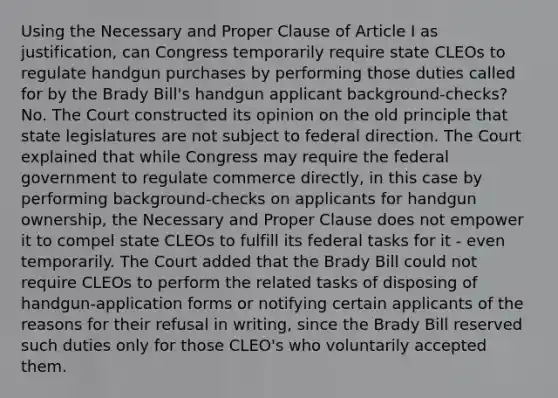 Using the Necessary and Proper Clause of Article I as justification, can Congress temporarily require state CLEOs to regulate handgun purchases by performing those duties called for by the Brady Bill's handgun applicant background-checks? No. The Court constructed its opinion on the old principle that state legislatures are not subject to federal direction. The Court explained that while Congress may require the federal government to regulate commerce directly, in this case by performing background-checks on applicants for handgun ownership, the Necessary and Proper Clause does not empower it to compel state CLEOs to fulfill its federal tasks for it - even temporarily. The Court added that the Brady Bill could not require CLEOs to perform the related tasks of disposing of handgun-application forms or notifying certain applicants of the reasons for their refusal in writing, since the Brady Bill reserved such duties only for those CLEO's who voluntarily accepted them.