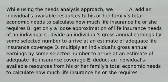 While using the needs analysis approach, we _____. A. add an individual's available resources to his or her family's total economic needs to calculate how much life insurance he or she requires B. get only a loose approximation of life insurance needs of an individual C. divide an individual's gross annual earnings by some selected number to arrive at an estimate of adequate life insurance coverage D. multiply an individual's gross annual earnings by some selected number to arrive at an estimate of adequate life insurance coverage E. deduct an individual's available resources from his or her family's total economic needs to calculate how much life insurance he or she requires