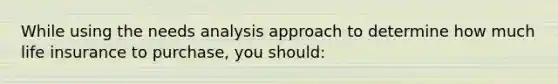 While using the needs analysis approach to determine how much life insurance to purchase, you should: