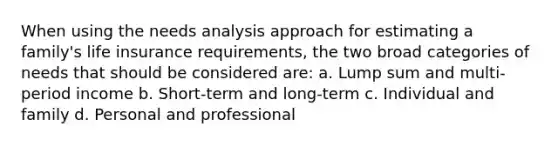 When using the needs analysis approach for estimating a family's life insurance requirements, the two broad categories of needs that should be considered are: a. Lump sum and multi-period income b. Short-term and long-term c. Individual and family d. Personal and professional