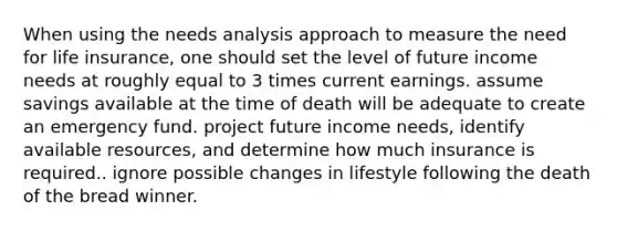 When using the needs analysis approach to measure the need for life insurance, one should set the level of future income needs at roughly equal to 3 times current earnings. assume savings available at the time of death will be adequate to create an emergency fund. project future income needs, identify available resources, and determine how much insurance is required.. ignore possible changes in lifestyle following the death of the bread winner.