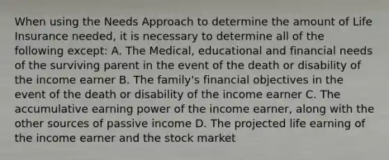 When using the Needs Approach to determine the amount of Life Insurance needed, it is necessary to determine all of the following except: A. The Medical, educational and financial needs of the surviving parent in the event of the death or disability of the income earner B. The family's financial objectives in the event of the death or disability of the income earner C. The accumulative earning power of the income earner, along with the other sources of passive income D. The projected life earning of the income earner and the stock market