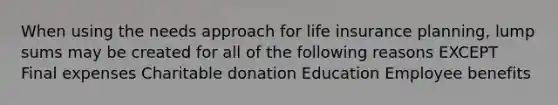 When using the needs approach for life insurance planning, lump sums may be created for all of the following reasons EXCEPT Final expenses Charitable donation Education Employee benefits