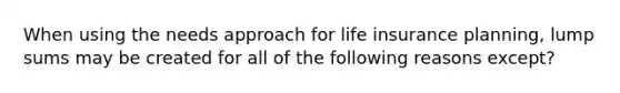 When using the needs approach for life insurance planning, lump sums may be created for all of the following reasons except?