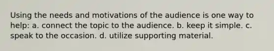 Using the needs and motivations of the audience is one way to help: a. connect the topic to the audience. b. keep it simple. c. speak to the occasion. d. utilize supporting material.