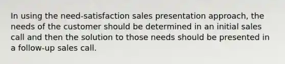 In using the need-satisfaction sales presentation approach, the needs of the customer should be determined in an initial sales call and then the solution to those needs should be presented in a follow-up sales call.