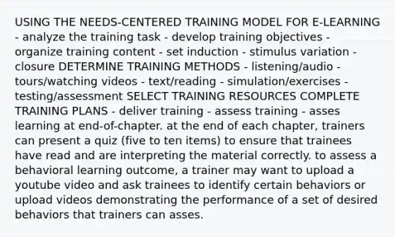 USING THE NEEDS-CENTERED TRAINING MODEL FOR E-LEARNING - analyze the training task - develop training objectives - organize training content - set induction - stimulus variation - closure DETERMINE TRAINING METHODS - listening/audio - tours/watching videos - text/reading - simulation/exercises - testing/assessment SELECT TRAINING RESOURCES COMPLETE TRAINING PLANS - deliver training - assess training - asses learning at end-of-chapter. at the end of each chapter, trainers can present a quiz (five to ten items) to ensure that trainees have read and are interpreting the material correctly. to assess a behavioral learning outcome, a trainer may want to upload a youtube video and ask trainees to identify certain behaviors or upload videos demonstrating the performance of a set of desired behaviors that trainers can asses.