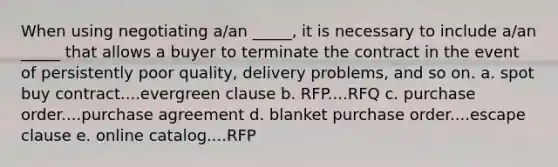 When using negotiating a/an _____, it is necessary to include a/an _____ that allows a buyer to terminate the contract in the event of persistently poor quality, delivery problems, and so on. a. ​spot buy contract....evergreen clause b. ​RFP....RFQ c. ​purchase order....purchase agreement d. ​blanket purchase order....escape clause e. ​online catalog....RFP