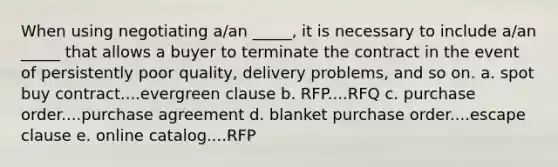 When using negotiating a/an _____, it is necessary to include a/an _____ that allows a buyer to terminate the contract in the event of persistently poor quality, delivery problems, and so on. a. spot buy contract....evergreen clause b. RFP....RFQ c. purchase order....purchase agreement d. blanket purchase order....escape clause e. online catalog....RFP