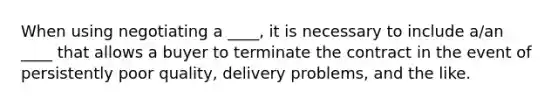 When using negotiating a ____, it is necessary to include a/an ____ that allows a buyer to terminate the contract in the event of persistently poor quality, delivery problems, and the like.