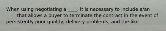 When using negotiating a ____, it is necessary to include a/an ____ that allows a buyer to terminate the contract in the event of persistently poor quality, delivery problems, and the like