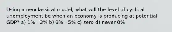 Using a neoclassical model, what will the level of cyclical unemployment be when an economy is producing at potential GDP? a) 1% - 3% b) 3% - 5% c) zero d) never 0%