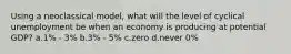 Using a neoclassical model, what will the level of cyclical unemployment be when an economy is producing at potential GDP? a.1% - 3% b.3% - 5% c.zero d.never 0%