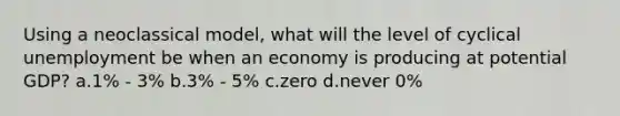 Using a neoclassical model, what will the level of cyclical unemployment be when an economy is producing at potential GDP? a.1% - 3% b.3% - 5% c.zero d.never 0%