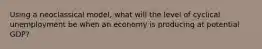 Using a neoclassical model, what will the level of cyclical unemployment be when an economy is producing at potential GDP?