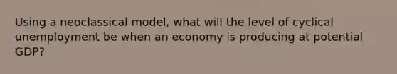 Using a neoclassical model, what will the level of cyclical unemployment be when an economy is producing at potential GDP?