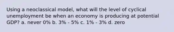 Using a neoclassical model, what will the level of cyclical unemployment be when an economy is producing at potential GDP? a. never 0% b. 3% - 5% c. 1% - 3% d. zero