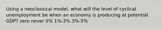 Using a neoclassical model, what will the level of cyclical unemployment be when an economy is producing at potential GDP? zero never 0% 1%-3% 3%-5%