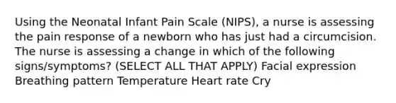 Using the Neonatal Infant Pain Scale (NIPS), a nurse is assessing the pain response of a newborn who has just had a circumcision. The nurse is assessing a change in which of the following signs/symptoms? (SELECT ALL THAT APPLY) Facial expression Breathing pattern Temperature Heart rate Cry