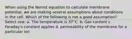 When using the Nernst equation to calculate membrane potential, we are making several assumptions about conditions in the cell. Which of the following is not a good assumption? Select one: a. The temperature is 37°C. b. Gas content c. Faraday's constant applies d. permeability of the membrane for a particular ion