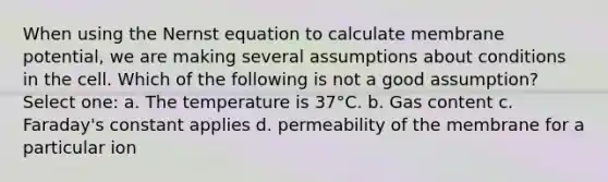 When using the Nernst equation to calculate membrane potential, we are making several assumptions about conditions in the cell. Which of the following is not a good assumption? Select one: a. The temperature is 37°C. b. Gas content c. Faraday's constant applies d. permeability of the membrane for a particular ion